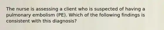 The nurse is assessing a client who is suspected of having a pulmonary embolism (PE). Which of the following findings is consistent with this diagnosis?