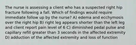 The nurse is assessing a client who has a suspected right hip fracture following a fall. Which of findings would require immediate follow up by the nurse? A) edema and ecchymosis over the right hip B) right leg appears shorter than the left leg and client report pain level of 6 C) diminished pedal pulse and capillary refill greater than 3 seconds in the affected extremity D) adduction of the affected extremity and loss of function