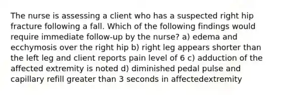 The nurse is assessing a client who has a suspected right hip fracture following a fall. Which of the following findings would require immediate follow-up by the nurse? a) edema and ecchymosis over the right hip b) right leg appears shorter than the left leg and client reports pain level of 6 c) adduction of the affected extremity is noted d) diminished pedal pulse and capillary refill greater than 3 seconds in affectedextremity