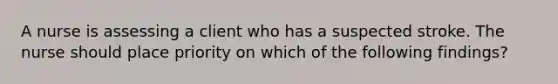 A nurse is assessing a client who has a suspected stroke. The nurse should place priority on which of the following findings?