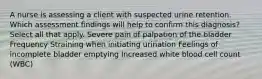 A nurse is assessing a client with suspected urine retention. Which assessment findings will help to confirm this diagnosis? Select all that apply. Severe pain of palpation of the bladder Frequency Straining when initiating urination Feelings of incomplete bladder emptying Increased white blood cell count (WBC)