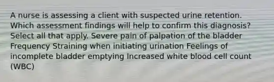 A nurse is assessing a client with suspected urine retention. Which assessment findings will help to confirm this diagnosis? Select all that apply. Severe pain of palpation of the bladder Frequency Straining when initiating urination Feelings of incomplete bladder emptying Increased white blood cell count (WBC)