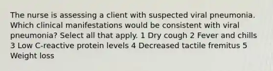 The nurse is assessing a client with suspected viral pneumonia. Which clinical manifestations would be consistent with viral pneumonia? Select all that apply. 1 Dry cough 2 Fever and chills 3 Low C-reactive protein levels 4 Decreased tactile fremitus 5 Weight loss