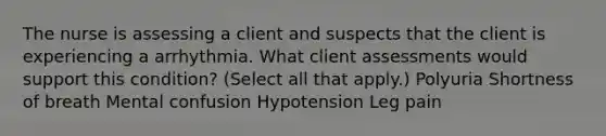 The nurse is assessing a client and suspects that the client is experiencing a arrhythmia. What client assessments would support this condition? (Select all that apply.) Polyuria Shortness of breath Mental confusion Hypotension Leg pain