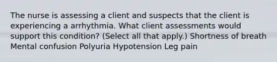 The nurse is assessing a client and suspects that the client is experiencing a arrhythmia. What client assessments would support this condition? (Select all that apply.) Shortness of breath Mental confusion Polyuria Hypotension Leg pain