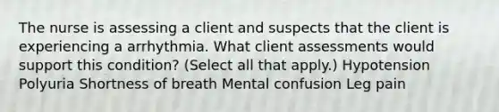 The nurse is assessing a client and suspects that the client is experiencing a arrhythmia. What client assessments would support this condition? (Select all that apply.) Hypotension Polyuria Shortness of breath Mental confusion Leg pain