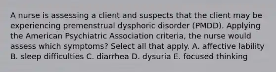 A nurse is assessing a client and suspects that the client may be experiencing premenstrual dysphoric disorder (PMDD). Applying the American Psychiatric Association criteria, the nurse would assess which symptoms? Select all that apply. A. affective lability B. sleep difficulties C. diarrhea D. dysuria E. focused thinking