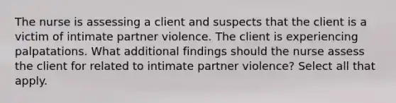 The nurse is assessing a client and suspects that the client is a victim of intimate partner violence. The client is experiencing palpatations. What additional findings should the nurse assess the client for related to intimate partner violence? Select all that apply.