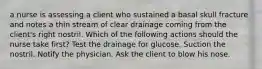 a nurse is assessing a client who sustained a basal skull fracture and notes a thin stream of clear drainage coming from the client's right nostril. Which of the following actions should the nurse take first? Test the drainage for glucose. Suction the nostril. Notify the physician. Ask the client to blow his nose.