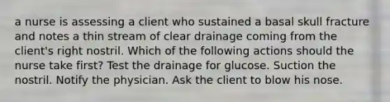 a nurse is assessing a client who sustained a basal skull fracture and notes a thin stream of clear drainage coming from the client's right nostril. Which of the following actions should the nurse take first? Test the drainage for glucose. Suction the nostril. Notify the physician. Ask the client to blow his nose.