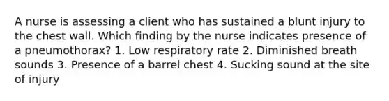 A nurse is assessing a client who has sustained a blunt injury to the chest wall. Which finding by the nurse indicates presence of a pneumothorax? 1. Low respiratory rate 2. Diminished breath sounds 3. Presence of a barrel chest 4. Sucking sound at the site of injury