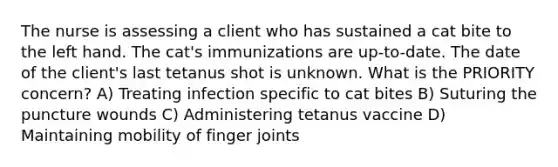 The nurse is assessing a client who has sustained a cat bite to the left hand. The cat's immunizations are up-to-date. The date of the client's last tetanus shot is unknown. What is the PRIORITY concern? A) Treating infection specific to cat bites B) Suturing the puncture wounds C) Administering tetanus vaccine D) Maintaining mobility of finger joints