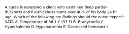 A nurse is assessing a client who sustained deep partial‐thickness and full‐thickness burns over 40% of his body 24 hr ago. Which of the following are findings should the nurse expect? SATA A. Temperature of 36.1 C (97 F) B. Bradycardia C. Hyperkalemia D. Hyponatremia E. Decreased hematocrit