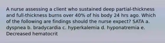 A nurse assessing a client who sustained deep partial-thickness and full-thickness burns over 40% of his body 24 hrs ago. Which of the following are findings should the nurse expect? SATA a. dyspnea b. bradycardia c. hyperkalemia d. hyponatremia e. Decreased hematocrit