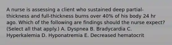 A nurse is assessing a client who sustained deep partial‐thickness and full‐thickness burns over 40% of his body 24 hr ago. Which of the following are findings should the nurse expect? (Select all that apply.) A. Dyspnea B. Bradycardia C. Hyperkalemia D. Hyponatremia E. Decreased hematocrit