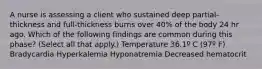 A nurse is assessing a client who sustained deep partial-thickness and full-thickness burns over 40% of the body 24 hr ago. Which of the following findings are common during this phase? (Select all that apply.) Temperature 36.1º C (97º F) Bradycardia Hyperkalemia Hyponatremia Decreased hematocrit