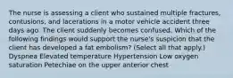 The nurse is assessing a client who sustained multiple fractures, contusions, and lacerations in a motor vehicle accident three days ago. The client suddenly becomes confused. Which of the following findings would support the nurse's suspicion that the client has developed a fat embolism? (Select all that apply.) Dyspnea Elevated temperature Hypertension Low oxygen saturation Petechiae on the upper anterior chest