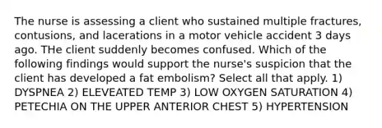 The nurse is assessing a client who sustained multiple fractures, contusions, and lacerations in a motor vehicle accident 3 days ago. THe client suddenly becomes confused. Which of the following findings would support the nurse's suspicion that the client has developed a fat embolism? Select all that apply. 1) DYSPNEA 2) ELEVEATED TEMP 3) LOW OXYGEN SATURATION 4) PETECHIA ON THE UPPER ANTERIOR CHEST 5) HYPERTENSION