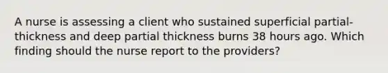 A nurse is assessing a client who sustained superficial partial-thickness and deep partial thickness burns 38 hours ago. Which finding should the nurse report to the providers?