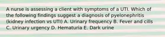 A nurse is assessing a client with symptoms of a UTI. Which of the following findings suggest a diagnosis of pyelonephritis (kidney infection vs UTI) A. Urinary frequency B. Fever and cills C. Urinary urgency D. Hematuria E. Dark urine