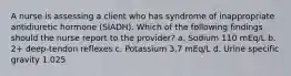 A nurse is assessing a client who has syndrome of inappropriate antidiuretic hormone (SIADH). Which of the following findings should the nurse report to the provider? a. Sodium 110 mEq/L b. 2+ deep-tendon reflexes c. Potassium 3.7 mEq/L d. Urine specific gravity 1.025