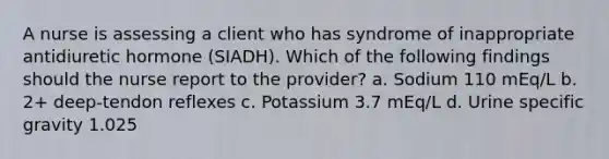 A nurse is assessing a client who has syndrome of inappropriate antidiuretic hormone (SIADH). Which of the following findings should the nurse report to the provider? a. Sodium 110 mEq/L b. 2+ deep-tendon reflexes c. Potassium 3.7 mEq/L d. Urine specific gravity 1.025