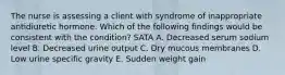 The nurse is assessing a client with syndrome of inappropriate antidiuretic hormone. Which of the following findings would be consistent with the condition? SATA A. Decreased serum sodium level B. Decreased urine output C. Dry mucous membranes D. Low urine specific gravity E. Sudden weight gain