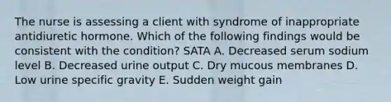 The nurse is assessing a client with syndrome of inappropriate antidiuretic hormone. Which of the following findings would be consistent with the condition? SATA A. Decreased serum sodium level B. Decreased urine output C. Dry mucous membranes D. Low urine specific gravity E. Sudden weight gain