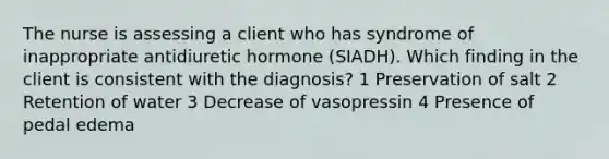 The nurse is assessing a client who has syndrome of inappropriate antidiuretic hormone (SIADH). Which finding in the client is consistent with the diagnosis? 1 Preservation of salt 2 Retention of water 3 Decrease of vasopressin 4 Presence of pedal edema