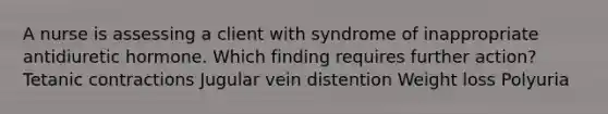 A nurse is assessing a client with syndrome of inappropriate antidiuretic hormone. Which finding requires further action? Tetanic contractions Jugular vein distention Weight loss Polyuria