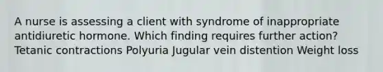 A nurse is assessing a client with syndrome of inappropriate antidiuretic hormone. Which finding requires further action? Tetanic contractions Polyuria Jugular vein distention Weight loss