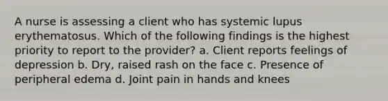 A nurse is assessing a client who has systemic lupus erythematosus. Which of the following findings is the highest priority to report to the provider? a. Client reports feelings of depression b. Dry, raised rash on the face c. Presence of peripheral edema d. Joint pain in hands and knees