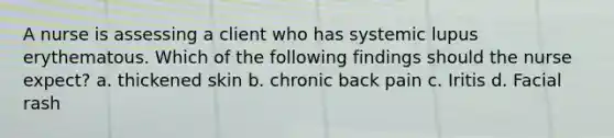 A nurse is assessing a client who has systemic lupus erythematous. Which of the following findings should the nurse expect? a. thickened skin b. chronic back pain c. Iritis d. Facial rash