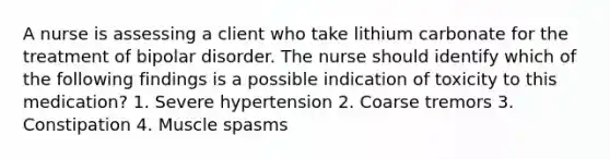 A nurse is assessing a client who take lithium carbonate for the treatment of bipolar disorder. The nurse should identify which of the following findings is a possible indication of toxicity to this medication? 1. Severe hypertension 2. Coarse tremors 3. Constipation 4. Muscle spasms