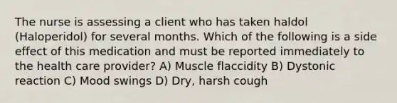 The nurse is assessing a client who has taken haldol (Haloperidol) for several months. Which of the following is a side effect of this medication and must be reported immediately to the health care provider? A) Muscle flaccidity B) Dystonic reaction C) Mood swings D) Dry, harsh cough