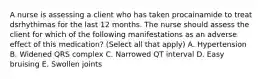 A nurse is assessing a client who has taken procainamide to treat dsrhythimas for the last 12 months. The nurse should assess the client for which of the following manifestations as an adverse effect of this medication? (Select all that apply) A. Hypertension B. Widened QRS complex C. Narrowed QT interval D. Easy bruising E. Swollen joints