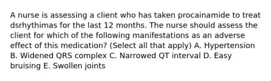 A nurse is assessing a client who has taken procainamide to treat dsrhythimas for the last 12 months. The nurse should assess the client for which of the following manifestations as an adverse effect of this medication? (Select all that apply) A. Hypertension B. Widened QRS complex C. Narrowed QT interval D. Easy bruising E. Swollen joints