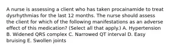 A nurse is assessing a client who has taken procainamide to treat dysrhythmias for the last 12 months. The nurse should assess the client for which of the following manifestations as an adverse effect of this medication? (Select all that apply.) A. Hypertension B. Widened QRS complex C. Narrowed QT interval D. Easy bruising E. Swollen joints