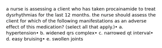 a nurse is assessing a client who has taken procainamide to treat dysrhythmias for the last 12 months. the nurse should assess the client for which of the following manifestations as an adverse effect of this medication? (select all that apply.)• a. hypertension• b. widened qrs complex• c. narrowed qt interval• d. easy bruising• e. swollen joints