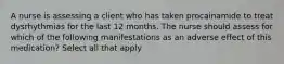 A nurse is assessing a client who has taken procainamide to treat dysrhythmias for the last 12 months. The nurse should assess for which of the following manifestations as an adverse effect of this medication? Select all that apply