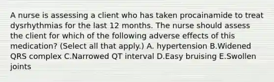 A nurse is assessing a client who has taken procainamide to treat dysrhythmias for the last 12 months. The nurse should assess the client for which of the following adverse effects of this medication? (Select all that apply.) A. hypertension B.Widened QRS complex C.Narrowed QT interval D.Easy bruising E.Swollen joints