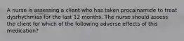 A nurse is assessing a client who has taken procainamide to treat dysrhythmias for the last 12 months. The nurse should assess the client for which of the following adverse effects of this medication?