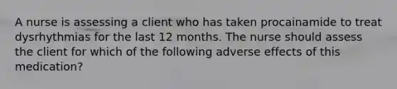 A nurse is assessing a client who has taken procainamide to treat dysrhythmias for the last 12 months. The nurse should assess the client for which of the following adverse effects of this medication?