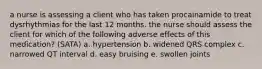 a nurse is assessing a client who has taken procainamide to treat dysrhythmias for the last 12 months. the nurse should assess the client for which of the following adverse effects of this medication? (SATA) a. hypertension b. widened QRS complex c. narrowed QT interval d. easy bruising e. swollen joints