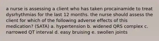 a nurse is assessing a client who has taken procainamide to treat dysrhythmias for the last 12 months. the nurse should assess the client for which of the following adverse effects of this medication? (SATA) a. hypertension b. widened QRS complex c. narrowed QT interval d. easy bruising e. swollen joints