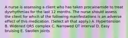 A nurse is assessing a client who has taken procainamide to treat dysrhythmias for the last 12 months. The nurse should assess the client for which of the following manifestations is an adverse effect of this medication. (Select all that apply.) A. Hypertension B. Widened QRS complex C. Narrowed QT interval D. Easy bruising E. Swollen joints