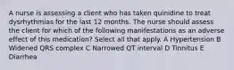 A nurse is assessing a client who has taken quinidine to treat dysrhythmias for the last 12 months. The nurse should assess the client for which of the following manifestations as an adverse effect of this medication? Select all that apply. A Hypertension B Widened QRS complex C Narrowed QT interval D Tinnitus E Diarrhea