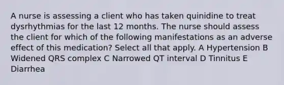 A nurse is assessing a client who has taken quinidine to treat dysrhythmias for the last 12 months. The nurse should assess the client for which of the following manifestations as an adverse effect of this medication? Select all that apply. A Hypertension B Widened QRS complex C Narrowed QT interval D Tinnitus E Diarrhea