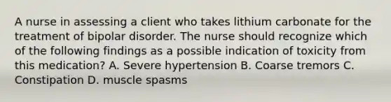 A nurse in assessing a client who takes lithium carbonate for the treatment of bipolar disorder. The nurse should recognize which of the following findings as a possible indication of toxicity from this medication? A. Severe hypertension B. Coarse tremors C. Constipation D. muscle spasms