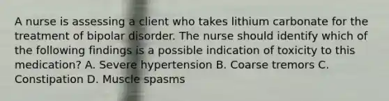 A nurse is assessing a client who takes lithium carbonate for the treatment of bipolar disorder. The nurse should identify which of the following findings is a possible indication of toxicity to this medication? A. Severe hypertension B. Coarse tremors C. Constipation D. Muscle spasms